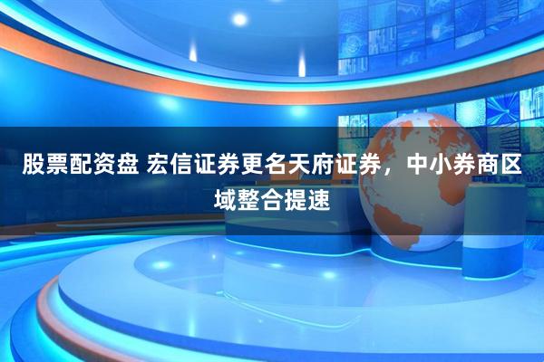 股票配资盘 宏信证券更名天府证券，中小券商区域整合提速
