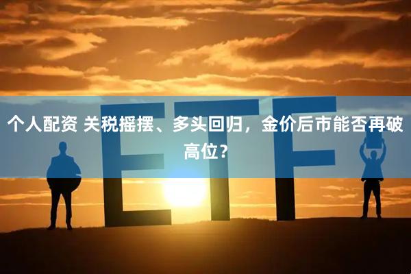 个人配资 关税摇摆、多头回归，金价后市能否再破高位？