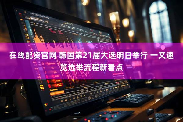 在线配资官网 韩国第21届大选明日举行 一文速览选举流程新看点