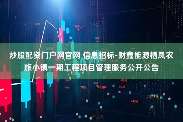 炒股配资门户网官网 信息招标-财鑫能源栖凤农旅小镇一期工程项目管理服务公开公告