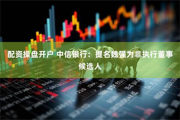 配资操盘开户 中信银行：提名魏强为非执行董事候选人