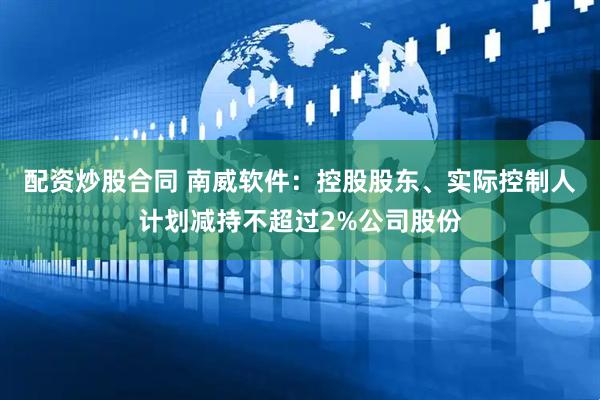 配资炒股合同 南威软件：控股股东、实际控制人计划减持不超过2%公司股份