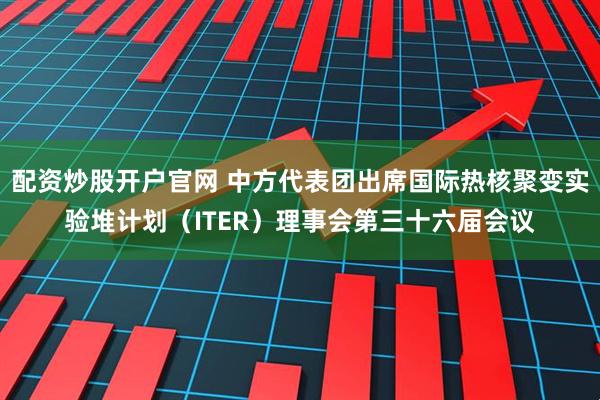 配资炒股开户官网 中方代表团出席国际热核聚变实验堆计划（ITER）理事会第三十六届会议