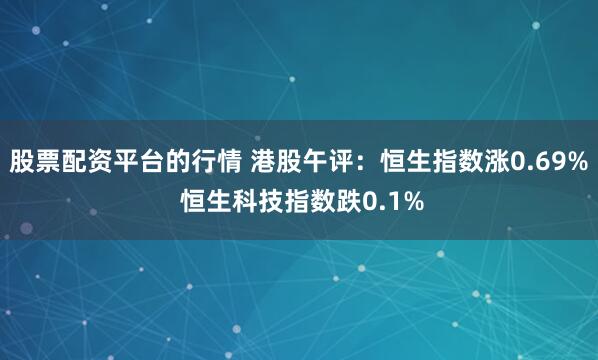 股票配资平台的行情 港股午评：恒生指数涨0.69% 恒生科技指数跌0.1%
