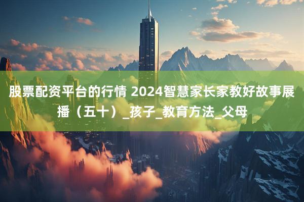 股票配资平台的行情 2024智慧家长家教好故事展播（五十）_孩子_教育方法_父母