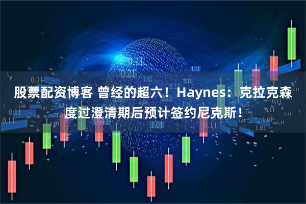 股票配资博客 曾经的超六！Haynes：克拉克森度过澄清期后预计签约尼克斯！