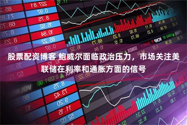 股票配资博客 鲍威尔面临政治压力，市场关注美联储在利率和通胀方面的信号