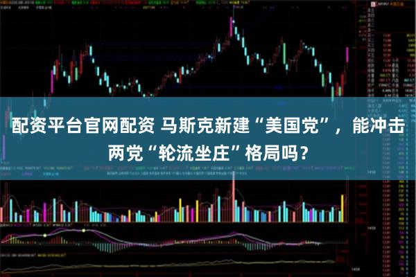 配资平台官网配资 马斯克新建“美国党”，能冲击两党“轮流坐庄”格局吗？