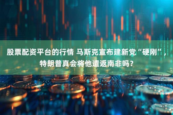 股票配资平台的行情 马斯克宣布建新党“硬刚”，特朗普真会将他遣返南非吗？