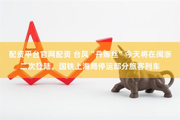 配资平台官网配资 台风“丹娜丝”今天将在闽浙二次登陆，国铁上海局停运部分旅客列车
