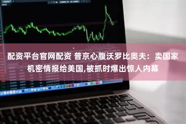 配资平台官网配资 普京心腹沃罗比奥夫：卖国家机密情报给美国,被抓时爆出惊人内幕