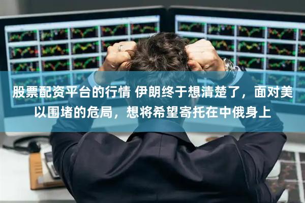股票配资平台的行情 伊朗终于想清楚了，面对美以围堵的危局，想将希望寄托在中俄身上