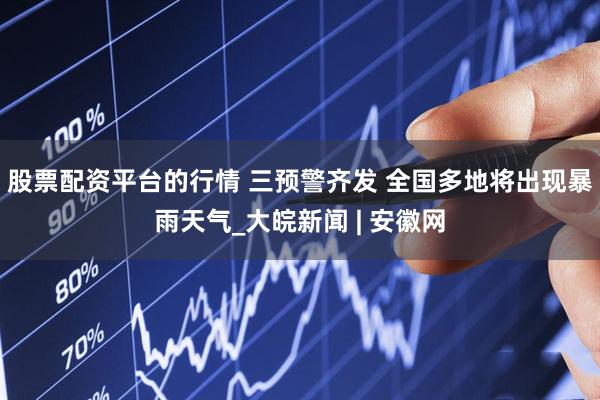 股票配资平台的行情 三预警齐发 全国多地将出现暴雨天气_大皖新闻 | 安徽网