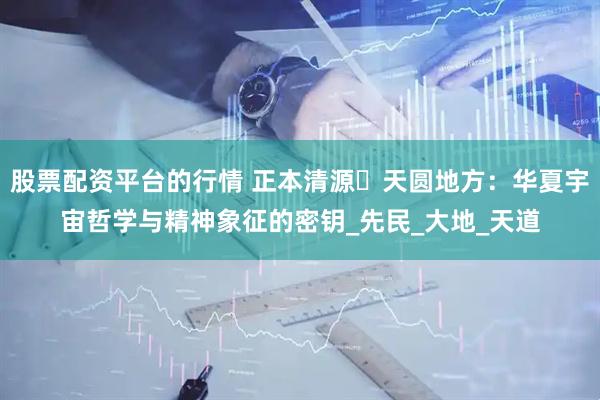 股票配资平台的行情 正本清源⼁天圆地方：华夏宇宙哲学与精神象征的密钥_先民_大地_天道