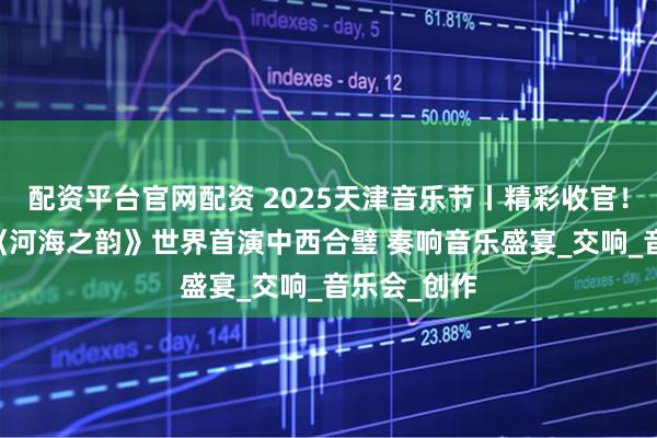 配资平台官网配资 2025天津音乐节丨精彩收官！百人联手 《河海之韵》世界首演中西合璧 奏响音乐盛宴_交响_音乐会_创作