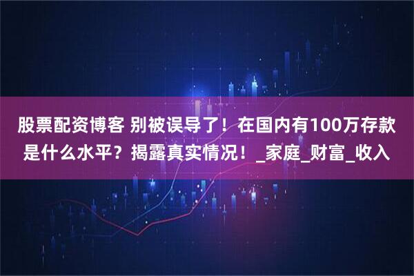 股票配资博客 别被误导了！在国内有100万存款是什么水平？揭露真实情况！_家庭_财富_收入