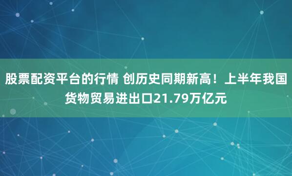 股票配资平台的行情 创历史同期新高！上半年我国货物贸易进出口21.79万亿元