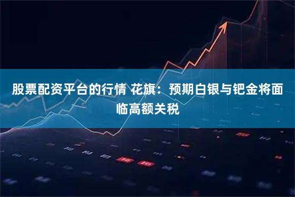 股票配资平台的行情 花旗：预期白银与钯金将面临高额关税