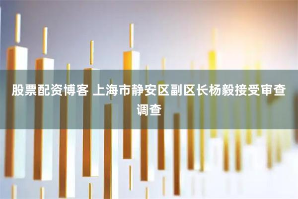 股票配资博客 上海市静安区副区长杨毅接受审查调查