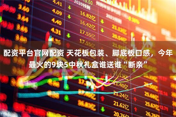 配资平台官网配资 天花板包装、脚底板口感，今年最火的9块5中秋礼盒谁送谁“断亲”