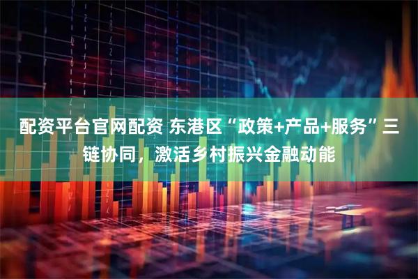 配资平台官网配资 东港区“政策+产品+服务”三链协同，激活乡村振兴金融动能
