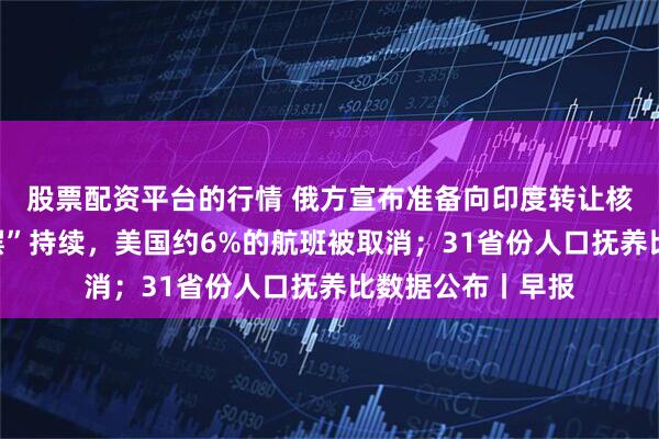 股票配资平台的行情 俄方宣布准备向印度转让核技术；政府“停摆”持续，美国约6%的航班被取消；31省份人口抚养比数据公布丨早报