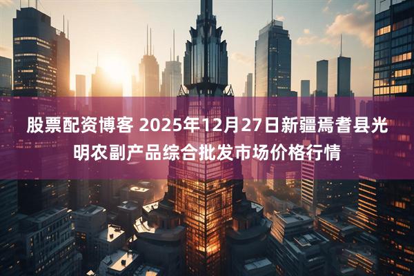 股票配资博客 2025年12月27日新疆焉耆县光明农副产品综合批发市场价格行情
