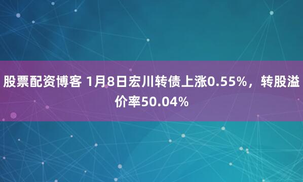 股票配资博客 1月8日宏川转债上涨0.55%，转股溢价率50.04%